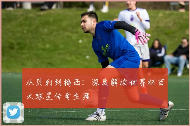 从贝利到梅西：深度解读世界杯百大球星传奇生涯