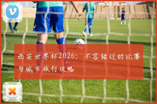 西安世界杯2026:不容错过的比赛与城市旅行攻略
