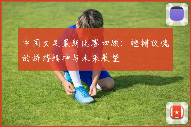 中国女足最新比赛回顾：铿锵玫瑰的拼搏精神与未来展望