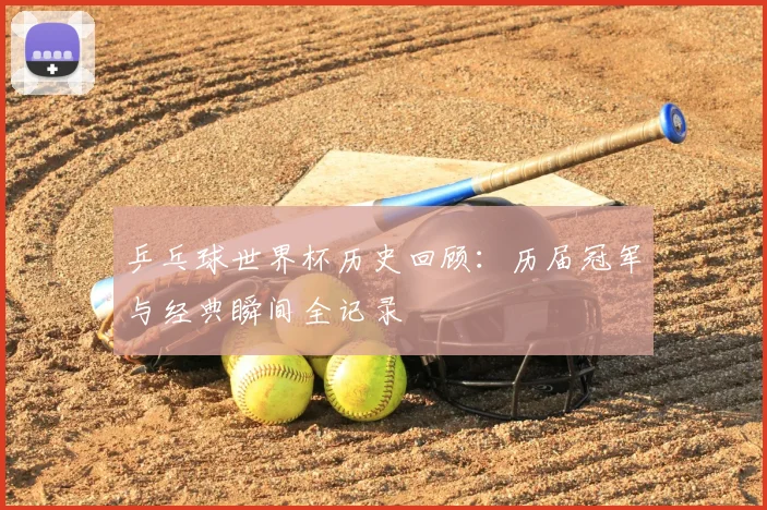 乒乓球世界杯历史回顾:历届冠军与经典瞬间全记录