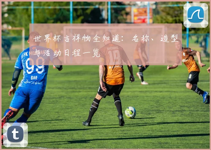 世界杯吉祥物全知道：名称、造型与活动日程一览