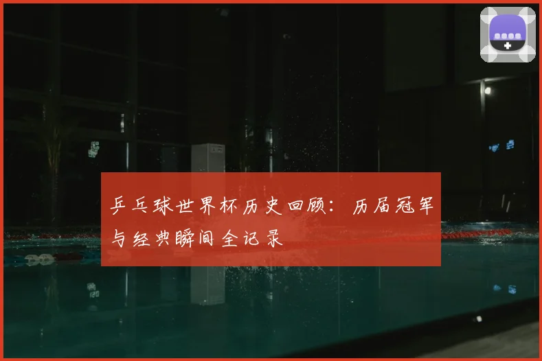 乒乓球世界杯历史回顾:历届冠军与经典瞬间全记录