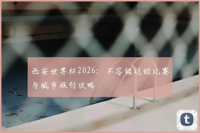 西安世界杯2026:不容错过的比赛与城市旅行攻略