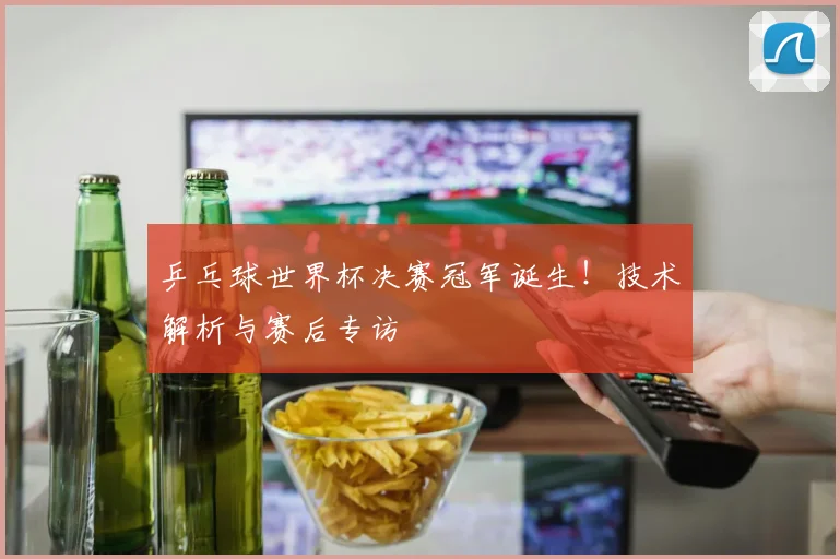 乒乓球世界杯决赛冠军诞生!技术解析与赛后专访