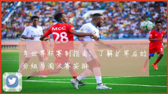 年世界杯赛制指南:了解扩军后的分组与淘汰赛安排