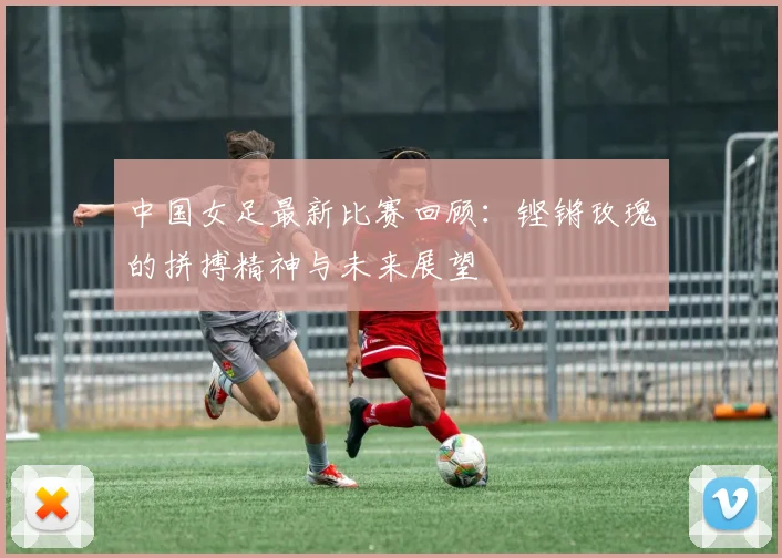 中国女足最新比赛回顾：铿锵玫瑰的拼搏精神与未来展望